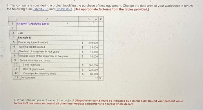 es
2. The company is considering a project involving the purchase of new equipment. Change the data area of your worksheet to match
the following: Use Exhibit 78-1 and Exhibit 78-2. (Use appropriate factor(s) from the tables provided.)
A
1 Chapter 7: Applying Excel
2
3
4
Data
Example E
Cost of equipment needed
Working capital needed
Overhaul of equipment in four years
8 Salvage value of the equipment in five years.
9
Annual revenues and costs:
5
6
7
Sales revenues
Cost of goods sold
Out-of-pocket operating costs
10
11
12
13 Discount rate
$
$
$
$
$
$
$
B
210,000
25,000
15,000
35,000
360,000
225,000
80,000
C
12 %
a. What is the net present value of the project? (Negative amount should be indicated by a minus sign. Round your present value
factor to 3 decimals and round all other intermediate calculations to nearest whole dollar)