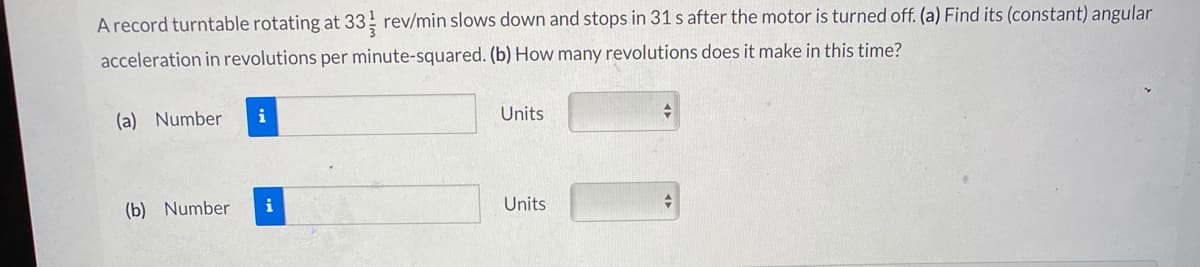 A record turntable rotating at 33 rev/min slows down and stops in 31 s after the motor is turned off. (a) Find its (constant) angular
acceleration in revolutions per minute-squared. (b) How many revolutions does it make in this time?
(a) Number
i
Units
(b) Number
i
Units
