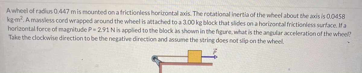 A wheel of radius 0.447 m is mounted on a frictionless horizontal axis. The rotational inertia of the wheel about the axis is 0.0458
kg-m2. A massless cord wrapped around the wheel is attached to a 3.00 kg block that slides on a horizontal frictionless surface. If a
horizontal force of magnitude P = 2.91 N is applied to the block as shown in the figure, what is the angular acceleration of the wheel?
Take the clockwise direction to be the negative direction and assume the string does not slip on the wheel.
