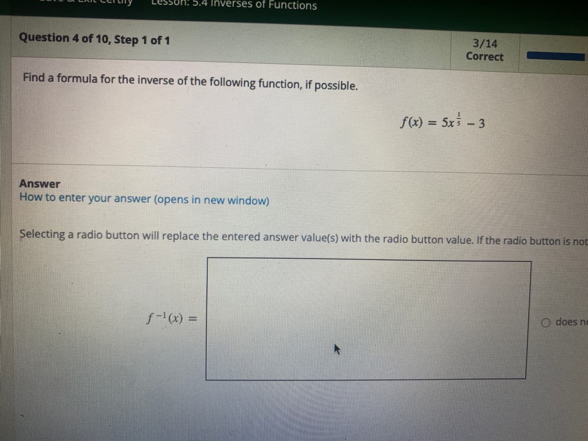 Question 4 of 10, Step 1 of 1
M: 5.4 Inverses of Functions
Find a formula for the inverse of the following function, if possible.
Answer
How to enter your answer (opens in new window)
3/14
Correct
f-¹(x) =
f(x) = 5x³ - 3
Selecting a radio button will replace the entered answer value(s) with the radio button value. If the radio button is not
does no