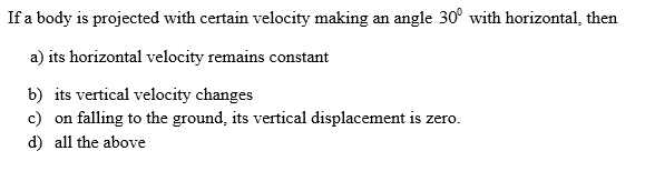 If a body is projected with certain velocity making an angle 30° with horizontal, then
a) its horizontal velocity remains constant
b) its vertical velocity changes
c) on falling to the ground, its vertical displacement is zero.
d) all the above
