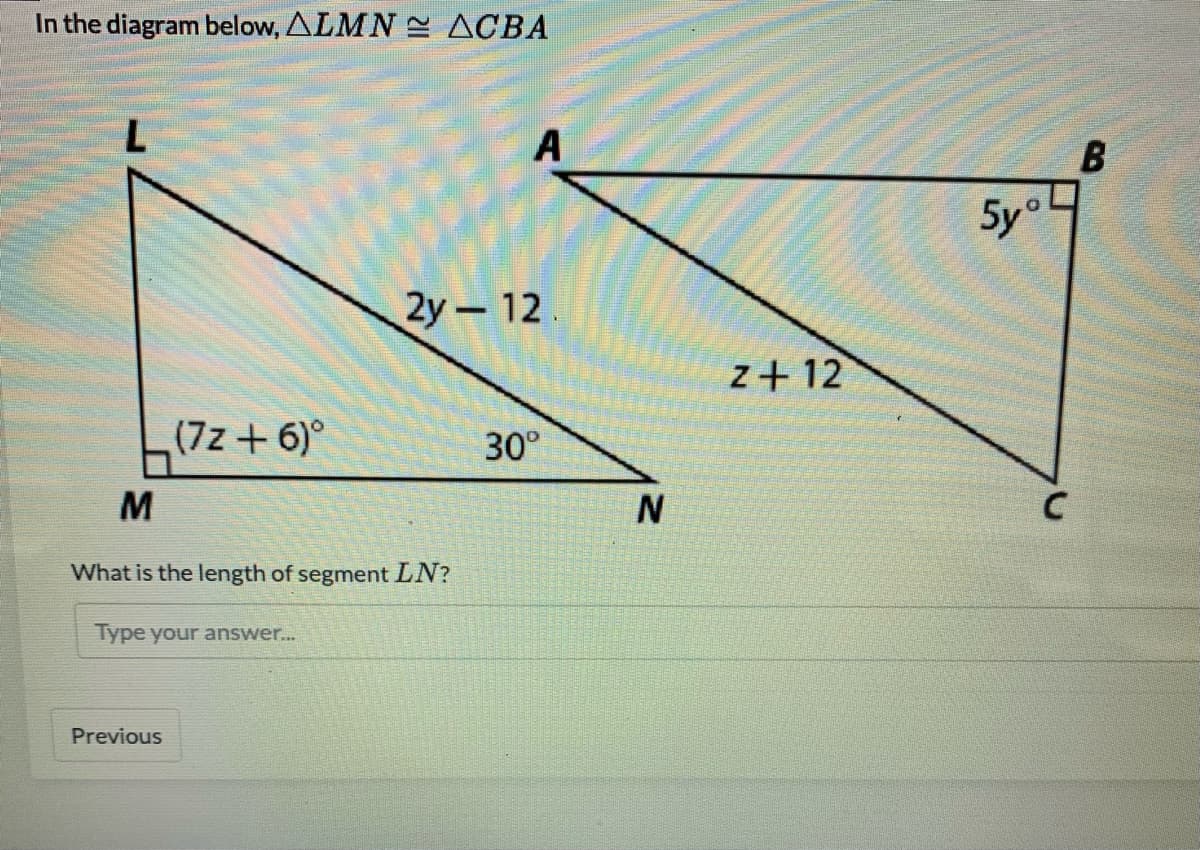 In the diagram below, ALMN E ACBA
A
5y°
2у-12
z+ 12
(7z + 6)°
30°
What is the length of segment LN?
Type your answer...
Previous
