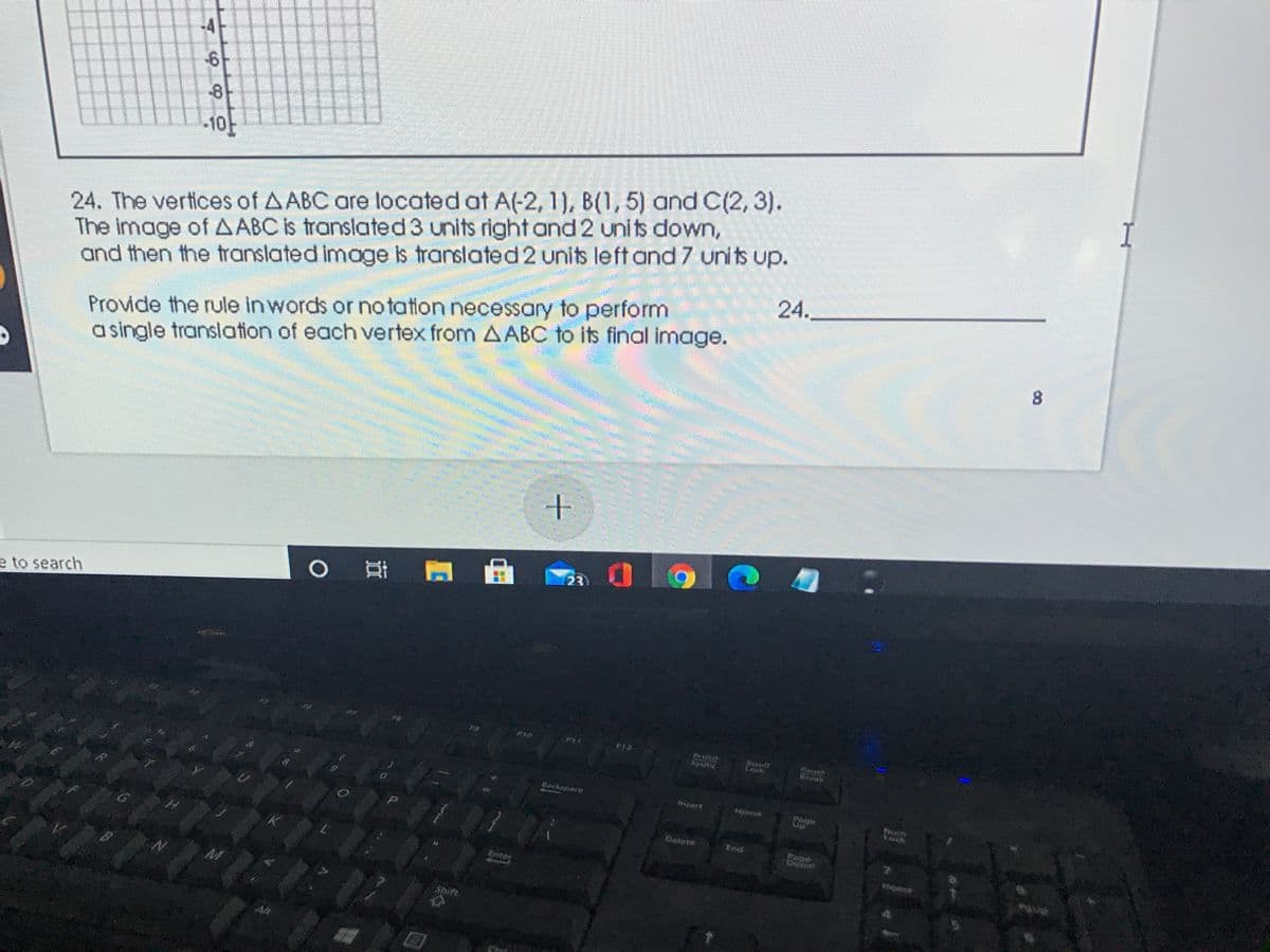 -10-
I
The image of A ABC is translated3 units right and 2 units down,
and then the translated image is translated 2 units left and 7 units up.
24. The vertices of AABC are located at A(-2, 1), B(1,5) and C(2, 3).
24.
Provide the rule in words or notation necessary to perform
a single translation of each vertex from AABC to its final image.
23
0 耳
e to search
F10
F12
PrtScn
SysRa
Scrpll
Lock
areak
Backspace
nsert
Poge
Lock
Delete
End
Page
Dewn
Enter
Shift
8.
7.99
