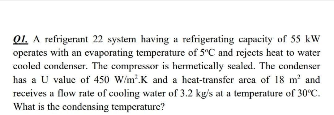 01. A refrigerant 22 system having a refrigerating capacity of 55 kW
operates with an evaporating temperature of 5°C and rejects heat to water
cooled condenser. The compressor is hermetically sealed. The condenser
has a U value of 450 W/m².K and a heat-transfer area of 18 m? and
receives a flow rate of cooling water of 3.2 kg/s at a temperature of 30°C.
What is the condensing temperature?
