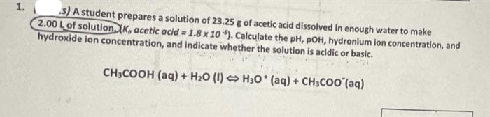 1.
S) A student prepares a solution of 23.25 g of acetic acid dissolved in enough water to make
2.00 Lof solution. K, acetic acid = 1.8 x 10 ). Calculate the pH, pOH, hydronium ion concentration, and
hydroxide ion concentration, and indicate whether the solution is acidic or basic.
CH;COOH (aq) + H20 (1) O H30* (aq) + CH3COO (aq)
