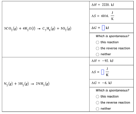 AH = 2220. kJ
AS = 6016.
K
3co, (8) + 4H,0(1) - C,H, (g) + 50, (g)
AG = [kJ
Which is spontaneous?
this reaction
the reverse reaction
neither
AH = -92. kJ
J
AS =|
K
N, (8) + 3H, (x) → 2NH, (3)
AG = -6, kJ
Which is spontaneous?
this reaction
the reverse reaction
neither
