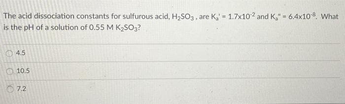The acid dissociation constants for sulfurous acid, H2SO3, are K, = 1.7x102 and K," = 6.4x108. What
is the pH of a solution of 0.55 M K2SO3?
!3!
%3D
4.5
10.5
O 7.2
