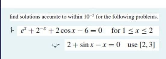 find solutions accurate to within 10-5 for the following problems.
i-e¹ +2 +2cosx−6=0 for1<x<2
2+ sinx-x=0 use [2,3]