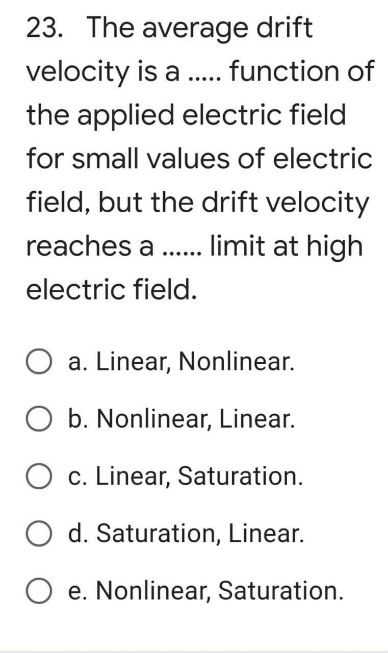 23. The average drift
velocity is a ..... function of
the applied electric field
for small values of electric
field, but the drift velocity
reaches a limit at high
electric field.
......
O a. Linear, Nonlinear.
O b. Nonlinear, Linear.
O c. Linear, Saturation.
O d. Saturation, Linear.
O e. Nonlinear, Saturation.