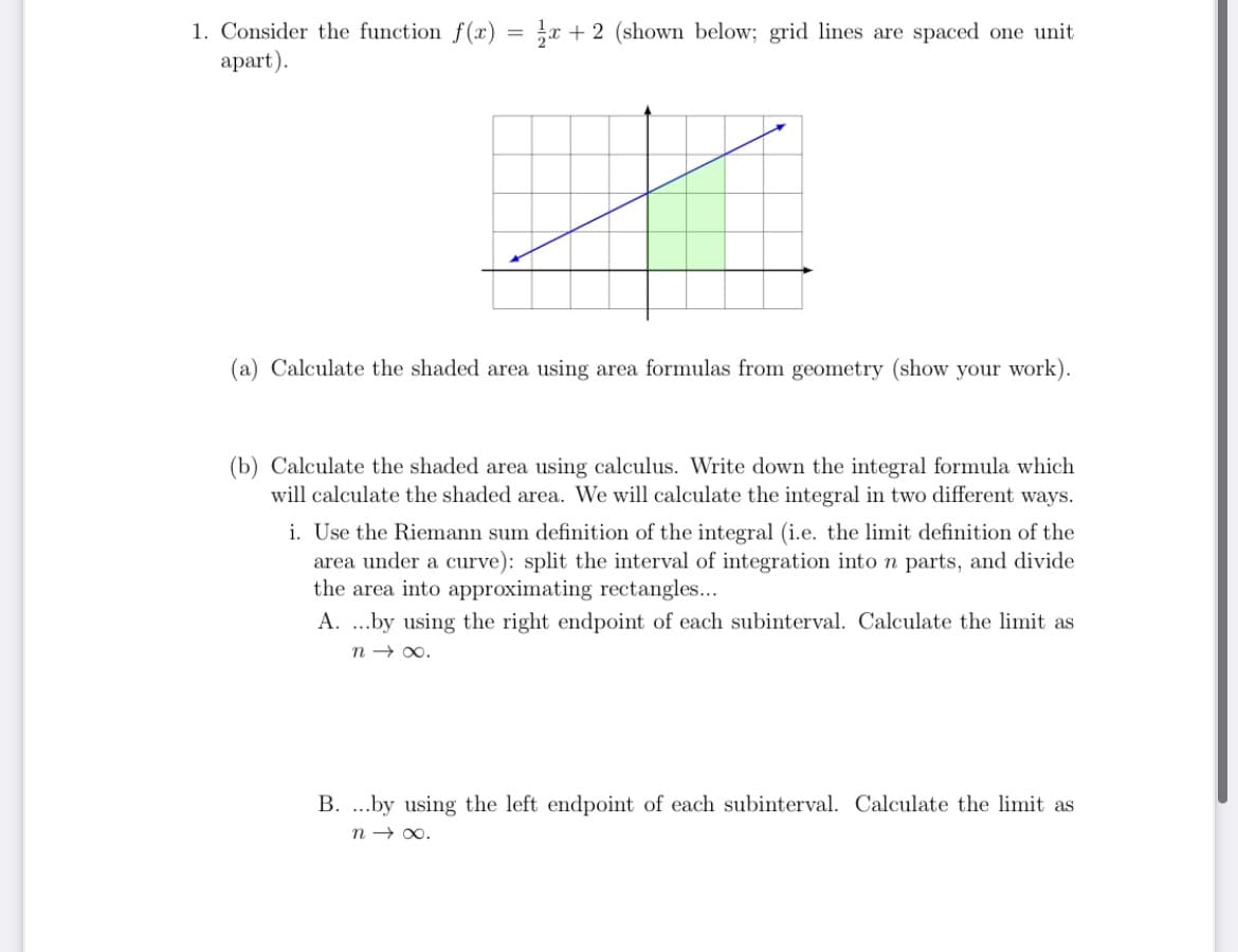 1. Consider the function f(x) = r + 2 (shown below; grid lines are spaced one unit
apart).
(a) Calculate the shaded area using area formulas from geometry (show your work).
(b) Calculate the shaded area using calculus. Write down the integral formula which
will calculate the shaded area. We will calculate the integral in two different ways.
i. Use the Riemann sum definition of the integral (i.e. the limit definition of the
area under a curve): split the interval of integration into n parts, and divide
the area into approximating rectangles...
A. .by using the right endpoint of each subinterval. Calculate the limit as
n → 00.
B. ...by using the left endpoint of each subinterval. Calculate the limit as
n → 00.
