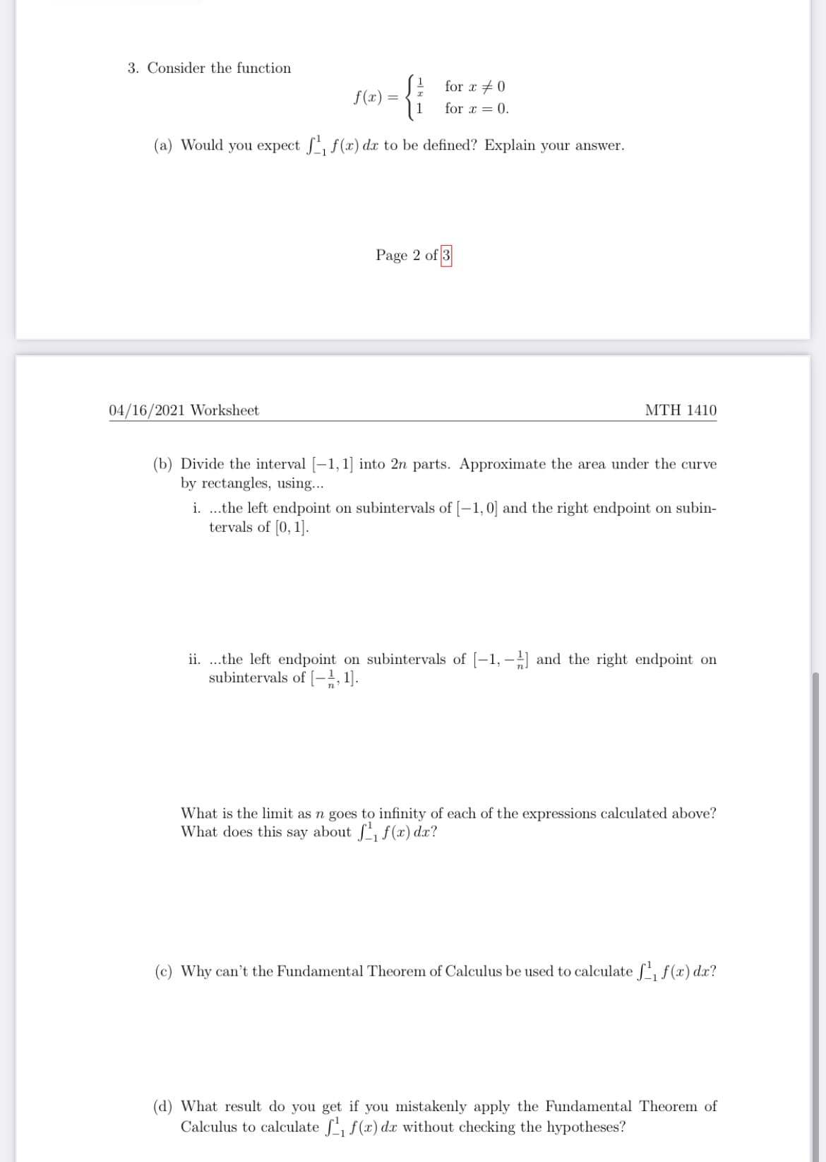 3. Consider the function
for x +0
f(x) =
for x = 0.
(a) Would you expect , f(x) dx to be defined? Explain your answer.
Page 2 of 3
04/16/2021 Worksheet
MTH 1410
(b) Divide the interval [-1, 1] into 2n parts. Approximate the area under the curve
by rectangles, using...
i. .the left endpoint on subintervals of [-1,0] and the right endpoint on subin-
tervals of [0, 1].
ii. .the left endpoint on subintervals of [-1, -] and the right endpoint on
subintervals of [-;, 1].
What is the limit as n goes to infinity of each of the expressions calculated above?
What does this say about f f(x) dx?
(c) Why can't the Fundamental Theorem of Calculus be used to calculate f, f (x) dx?
(d) What result do you get if you mistakenly apply the Fundamental Theorem of
Calculus to calculate f, f(x) dx without checking the hypotheses?
