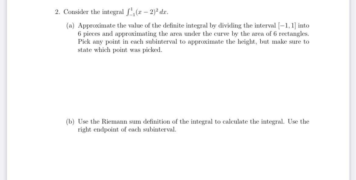 2. Consider the integral S (x – 2)² dx.
(a) Approximate the value of the definite integral by dividing the interval [-1, 1] into
6 pieces and approximating the area under the curve by the area of 6 rectangles.
Pick any point in each subinterval to approximate the height, but make sure to
state which point was picked.
(b) Use the Riemann sum definition of the integral to calculate the integral. Use the
right endpoint of each subinterval.
