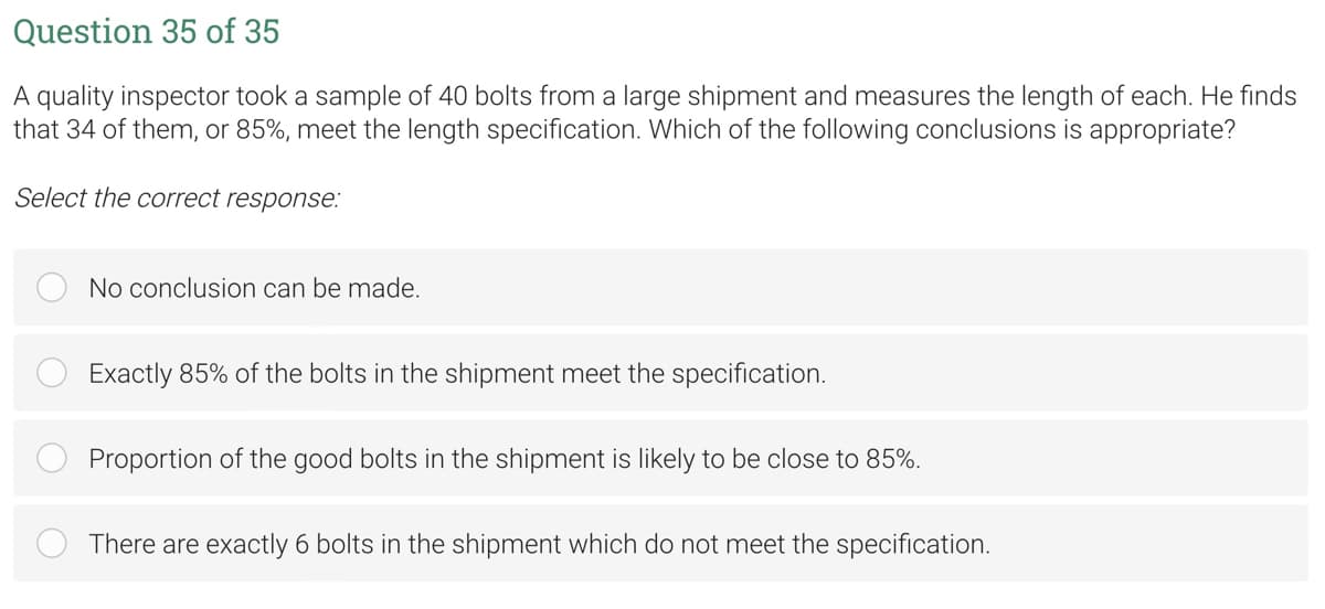 Question 35 of 35
A quality inspector took a sample of 40 bolts from a large shipment and measures the length of each. He finds
that 34 of them, or 85%, meet the length specification. Which of the following conclusions is appropriate?
Select the correct response:
No conclusion can be made.
Exactly 85% of the bolts in the shipment meet the specification.
Proportion of the good bolts in the shipment is likely to be close to 85%.
There are exactly 6 bolts in the shipment which do not meet the specification.