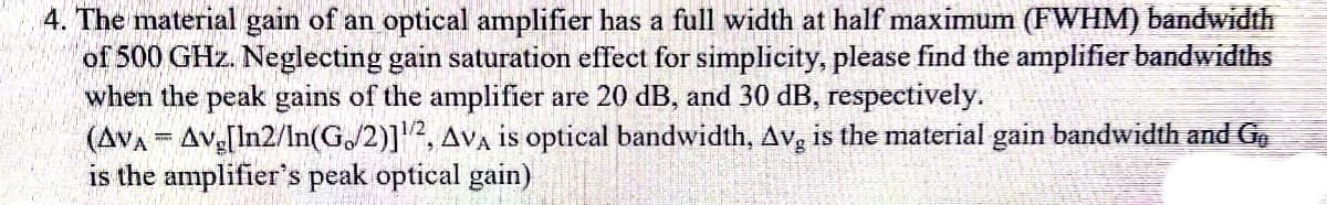 4. The material gain of an optical amplifier has a full width at half maximum (FWHM) bandwidth
of 500 GHz. Neglecting gain saturation effect for simplicity, please find the amplifier bandwidths
when the peak gains of the amplifier are 20 dB, and 30 dB, respectively.
(AVA Ave[In2/In(G/2)]2, AVA is optical bandwidth, Av, is the material gain bandwidth and Gg
is the amplifier's peak optical gain)
