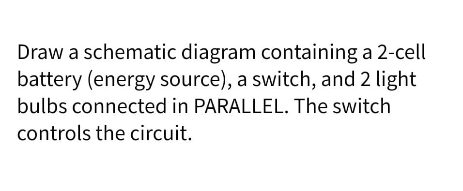 Draw a schematic diagram containing a 2-cell
battery (energy source), a switch, and 2 light
bulbs connected in PARALLEL. The switch
controls the circuit.

