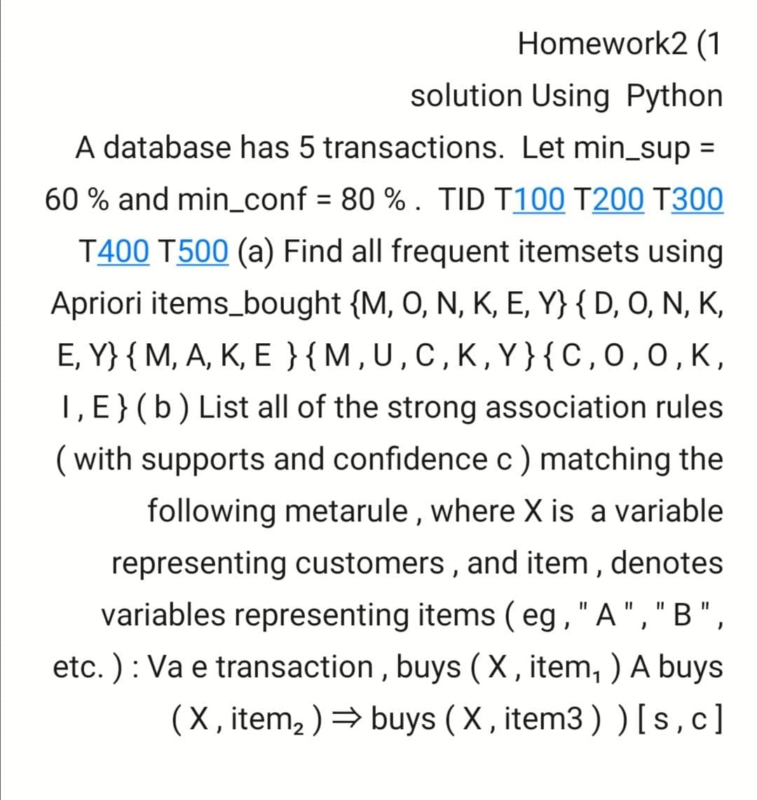 Homework2 (1
solution Using Python
A database has 5 transactions. Let min_sup =
60 % and min_conf = 80 % . TID T100 T200 T300
T400 T500 (a) Find all frequent itemsets using
Apriori items_bought {M, O, N, K, E, Y} { D, O, N, K,
E, Y} { M, A, K, E }{M,U,C,K,Y}{C,0,0,K,
1, E}(b) List all of the strong association rules
(with supports and confidence c) matching the
following metarule , where X is a variable
representing customers , and item , denotes
variables representing items ( eg,"A","B",
etc. ) : Va e transaction , buys ( X , item, ) A buys
(X, item, ) → buys ( X , item3 ) ) [s,c]
II
