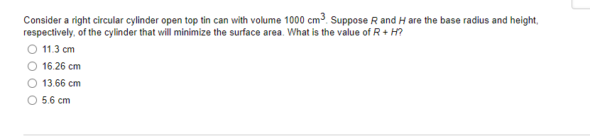 Consider a right circular cylinder open top tin can with volume 1000 cm3. Suppose R and H are the base radius and height,
respectively, of the cylinder that will minimize the surface area. What is the value of R+ H?
O 11.3 cm
16.26 cm
13.66 cm
O 5.6 cm
