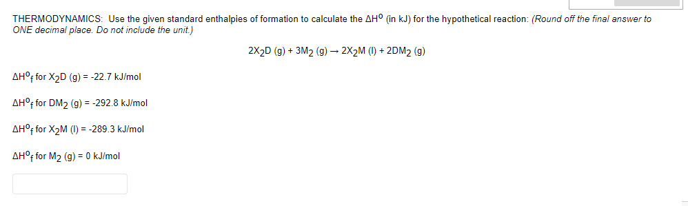 THERMODYNAMICS: Use the given standard enthalpies of formation to calculate the AH° (in kJ) for the hypothetical reaction: (Round off the final answer to
ONE decimal place. Do not include the unit.)
2X2D (g) + 3M2 (g) – 2X2M (1) + 2DM2 (g)
AH°f for X2D (g) = -22.7 kJ/mol
AH°f for DM2 (g) = -292.8 kJ/mol
AH°f for X2M (1) = -289.3 kJ/mol
AH°F for M2 (g) = 0 kJ/mol
