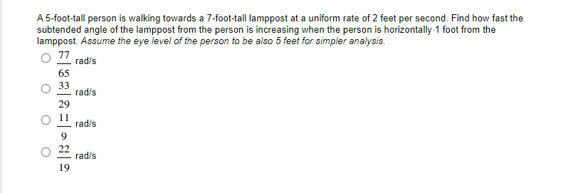 A 5-foot-tall person is walking towards a 7-foot-tall lamppost at a uniform rate of 2 feet per second. Find how fast the
subtended angle of the lamppost from the person is increasing when the person is horizontally 1 foot from the
lamppost. Assume the eye level of the person to be also 5 feet for simpler analysis.
77
rad/s
65
33
rad/s
29
11
rad/s
9
22
rad/s
19
