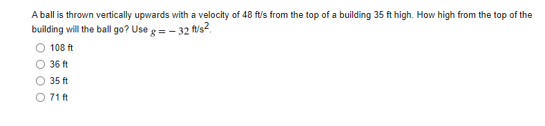 A ball is thrown vertically upwards with a velocity of 48 ft/s from the top of a building 35 ft high. How high from the top of the
building will the ball go? Use g= - 32 f/s?.
108 ft
36 ft
35 ft
O 71 ft
