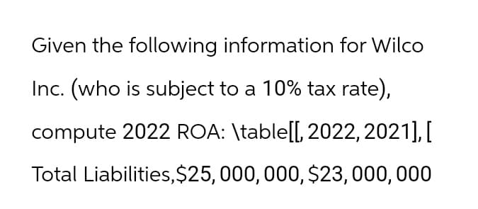 Given the following information for Wilco
Inc. (who is subject to a 10% tax rate),
compute 2022 ROA: \table[[, 2022, 2021],[
Total Liabilities, $25,000,000, $23,000,000