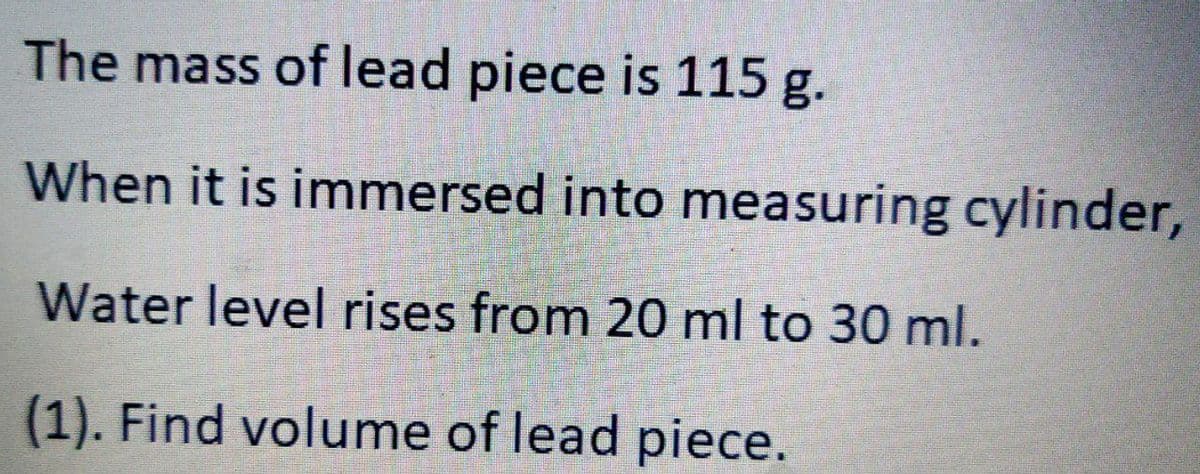 The mass of lead piece is 115 g.
When it is immersed into measuring cylinder,
Water level rises from 20 ml to 30 ml.
(1). Find volume of lead piece.