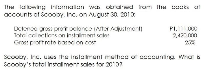 The following information was obtained from the books of
accounts of Scooby, Inc. on August 30, 2010:
P1,111,000
2,420,000
Deferred gross profit balance (After Adjustment)
Total collections on installment sales
Gross profit rate based on cost
25%
Scooby, Inc. uses the installment method of accounting. What is
Scooby's total installment sales for 2010?
