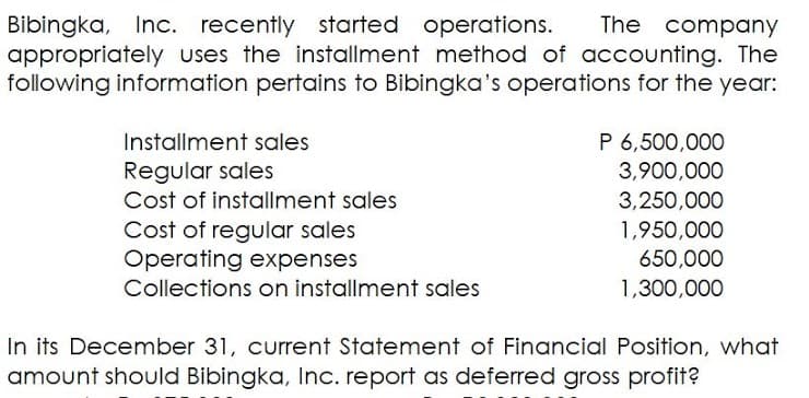 Bibingka, Inc. recently started operations.
appropriately uses the installment method of accounting. The
following information pertains to Bibingka's operations for the year:
The company
Installment sales
P 6,500,000
Regular sales
Cost of instoallment sales
Cost of regular sales
Operating expenses
Collections on installment sales
3,900,000
3,250,000
1,950,000
650,000
1,300,000
In its December 31, current Statement of Financial Position, what
amount should Bibingka, Inc. report as deferred gross profit?
