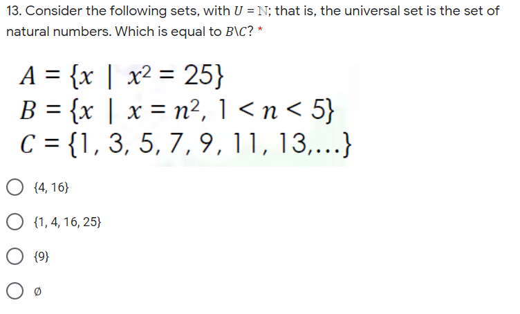 13. Consider the following sets, with U = N; that is, the universal set is the set of
natural numbers. Which is equal to B\C? *
A = {x | x² = 25}
B = {x | x = n², 1 < n < 5}
C = {1, 3, 5, 7, 9,11, 13,...}
%3D
{4, 16}
{1, 4, 16, 25}
{9}
