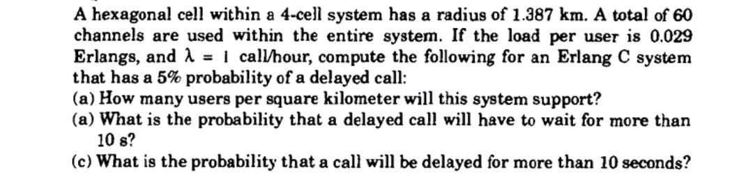 A hexagonal cell within a 4-cell system has a radius of 1.387 km. A total of 60
channels are used within the entire system. If the load per user is 0.029
Erlangs, and λ = 1 call/hour, compute the following for an Erlang C system
that has a 5% probability of a delayed call:
(a) How many users per square kilometer will this system support?
(a) What is the probability that a delayed call will have to wait for more than
10 s?
(c) What is the probability that a call will be delayed for more than 10 seconds?