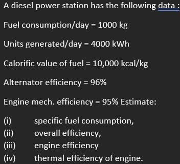 A diesel power station has the following data :
Fuel consumption/day
= 1000 kg
Units generated/day = 4000 kWh
Calorific value of fuel = 10,000 kcal/kg
Alternator efficiency = 96%
Engine mech. efficiency = 95% Estimate:
specific fuel consumption,
overall efficiency,
(i)
(ii)
(iv)
engine efficiency
thermal efficiency of engine.