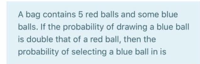 A bag contains 5 red balls and some blue
balls. If the probability of drawing a blue ball
is double that of a red ball, then the
probability of selecting a blue ball in is
