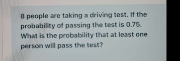 8 people are taking a driving test. If the
probability of passing the test is 0.75.
What is the probability that at least one
person will pass the test?
