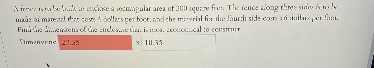 A fence is to be built to enclose a rectangular area of 300 square feet. The fence along three sides is to be
made of material that costs 4 dollars per foot, and the material for the fourth side costs 16 dollars per foot.
Find the dimensions of the enclosure that is most economical to construct.
Dimensions: 27.35
x 10.35
