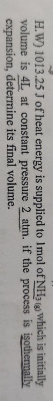 H.W) 1013.25 J of heat energy is supplied to 1mol of NH3 () which is initially
volume is 4L at constant pressure 2 atm. if the process is isothermally
expansion, determine its final volume.
(g)
