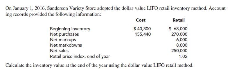 On January 1, 2016, Sanderson Variety Store adopted the dollar-value LIFO retail inventory method. Account-
ing records provided the following information:
Retail
Cost
$ 40,800
$ 68,000
270,000
6,000
8,000
250,000
Beginning inventory
Net purchases
Net markups
Net markdowns
155,440
Net sales
Retail price index, end of year
1.02
Calculate the inventory value at the end of the year using the dollar-value LIFO retail method.

