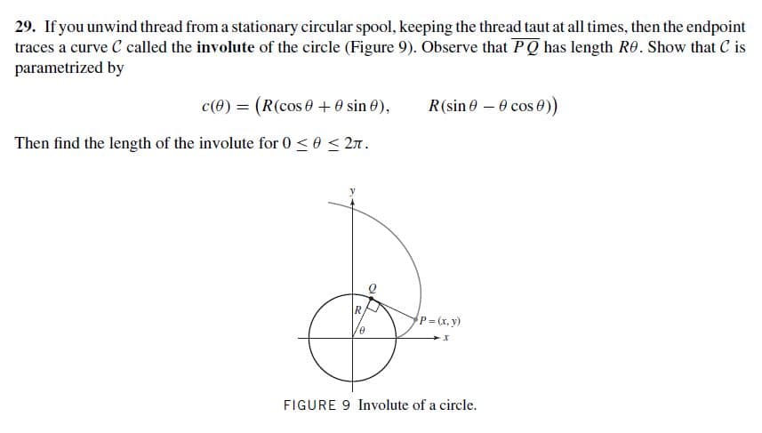 29. If you unwind thread from a stationary circular spool, keeping the thread taut at all times, then the endpoint
traces a curve C called the involute of the circle (Figure 9). Observe that PQ has length RO. Show that C is
parametrized by
c(0) = (R(cos 0+0 sin 0),
R(sin 0 – 0 cos 0)
Then find the length of the involute for 0 <0 < 2n.
P=(x. y)
FIGURE 9 Involute of a circle.
