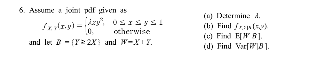 6. Assume a joint pdf given as
[λxy², 0≤x≤y≤1
ƒx,x(x,y) =
otherwise
and let B = {Y≥2X} and W=X+Y.
(a) Determine λ.
(b) Find fx,YB (X,Y).
(c) Find E[WB ].
(d) Find Var[W|B].