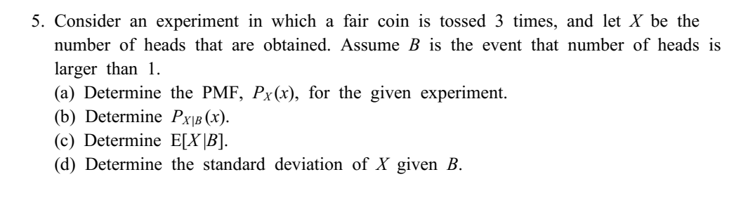 5. Consider an experiment in which a fair coin is tossed 3 times, and let X be the
number of heads that are obtained. Assume B is the event that number of heads is
larger than 1.
(a) Determine the PMF, Px(x), for the given experiment.
(b) Determine PX|B (X).
(c) Determine E[X|B].
(d) Determine the standard deviation of X given B.