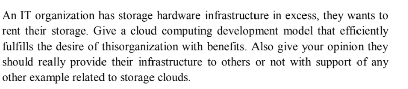 An IT organization has storage hardware infrastructure in excess, they wants to
rent their storage. Give a cloud computing development model that efficiently
fulfills the desire of thisorganization with benefits. Also give your opinion they
should really provide their infrastructure to others or not with support of any
other example related to storage clouds.
