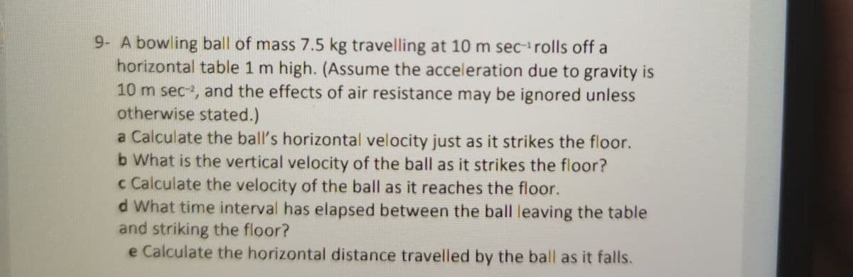 9- A bowling ball of mass 7.5 kg travelling at 10 m secrolls off a
horizontal table 1 m high. (Assume the acceleration due to gravity is
10 m sec-, and the effects of air resistance may be ignored unless
otherwise stated.)
a Calculate the ball's horizontal velocity just as it strikes the floor.
b What is the vertical velocity of the ball as it strikes the floor?
c Calculate the velocity of the ball as it reaches the floor.
d What time interval has elapsed between the ball leaving the table
and striking the floor?
e Calculate the horizontal distance travelled by the ball as it falls.
