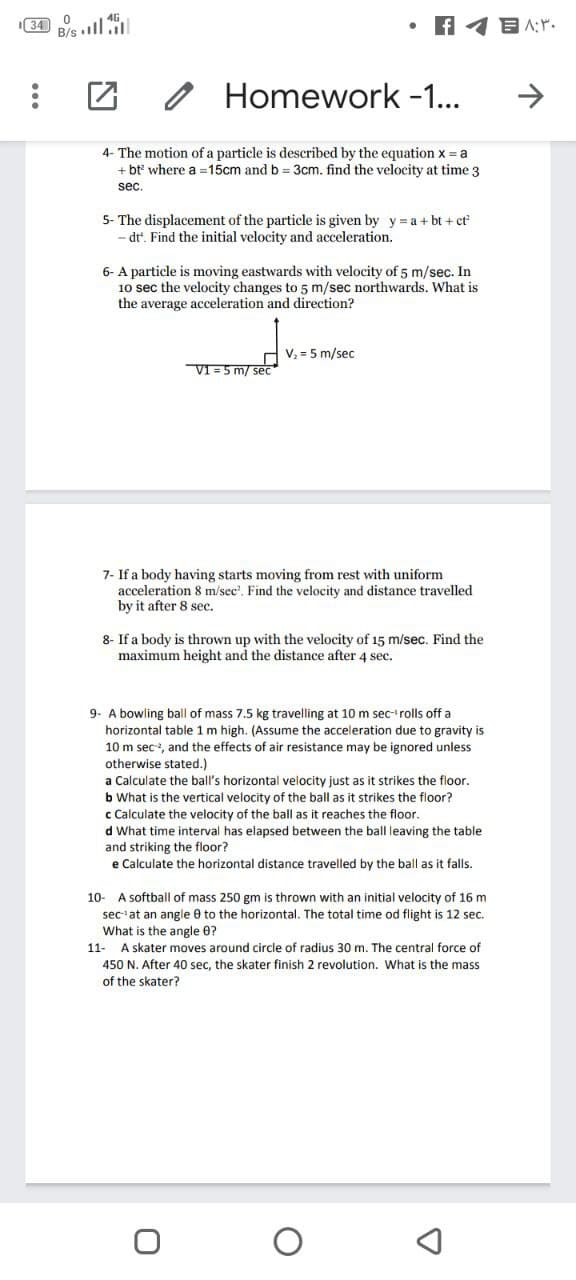 Homework -1...
4- The motion of a particle is described by the equation x = a
+ bt where a =15cm and b = 3cm. find the velocity at time 3
sec.
5- The displacement of the particle is given by y = a + bt + ct
dt'. Find the initial velocity and acceleration.
6- A particle is moving eastwards with velocity of 5 m/sec. In
10 sec the velocity changes to 5 m/sec northwards. What is
the average acceleration and direction?
V, = 5 m/sec
VI =5 m/ sec
7- If a body having starts moving from rest with uniform
acceleration 8 m/sec'. Find the velocity and distance travelled
by it after 8 sec.
8- If a body is thrown up with the velocity of 15 m/sec. Find the
maximum height and the distance after 4 sec.
9. A bowling ball of mass 7.5 kg travelling at 10 m sec-'rolls off a
horizontal table 1 m high. (Assume the acceleration due to gravity is
10 m sec, and the effects of air resistance may be ignored unless
otherwise stated.)
a Calculate the ball's horizontal velocity just as it strikes the floor.
b What is the vertical velocity of the ball as it strikes the floor?
c Calculate the velocity of the ball as it reaches the floor.
d What time interval has elapsed between the ball leaving the table
and striking the floor?
e Calculate the horizontal distance travelled by the ball as it falls.
10- A softball of mass 250 gm is thrown with an initial velocity of 16 m
sec at an angle 0 to the horizontal. The total time od flight is 12 sec.
What is the angle 0?
11- A skater moves around circle of radius 30 m. The central force of
450 N. After 40 sec, the skater finish 2 revolution. What is the mass
of the skater?
