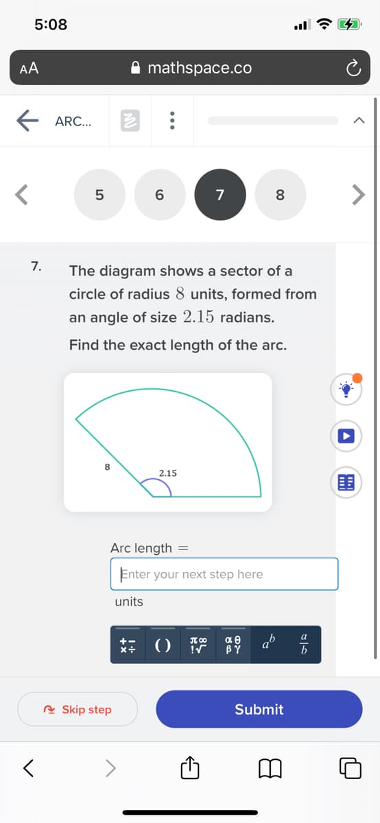 5:08
AA
mathspace.co
ARC...
6
7
8
7.
The diagram shows a sector of a
circle of radius 8 units, formed from
an angle of size 2.15 radians.
Find the exact length of the arc.
8
2.15
围
Arc length =
Enter your next step here
units
a
T 00
αθ
R Skip step
Submit
