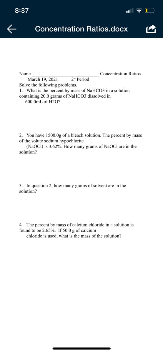 8:37
Concentration Ratios.docx
Name
March 19, 2021
Solve the following problems.
1. What is the percent by mass of NaHCO3 in a solution
containing 20.0 grams of NaHCO3 dissolved in
600.0mL of H20?
Concentration Ratios
2 Period
2. You have 1500.0g of a bleach solution. The percent by mass
of the solute sodium hypochlorite
(NaOCI) is 3.62%. How many grams of NaOCl are in the
solution?
3. In question 2, how many grams of solvent are in the
solution?
4. The percent by mass of calcium chloride in a solution is
found to be 2.65%. If 50.0 g of calcium
chloride is used, what is the mass of the solution?
