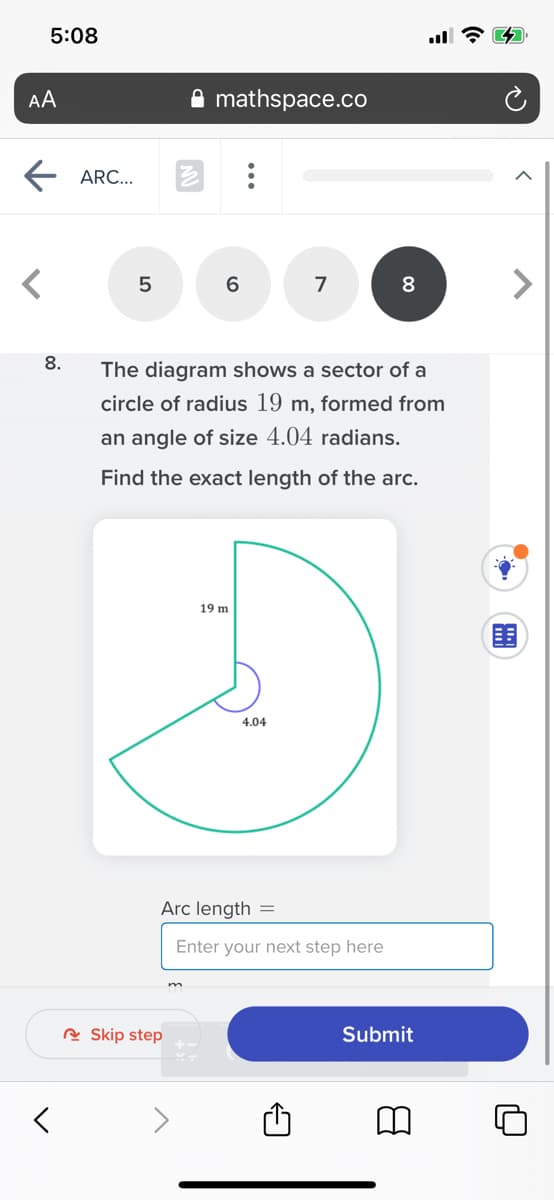 5:08
AA
mathspace.co
ARC...
5
7
8
8.
The diagram shows a sector of a
circle of radius 19 m, formed from
an angle of size 4.04 radians.
Find the exact length of the arc.
19 m
围
4.04
Arc length =
Enter your next step here
R Skip step
Submit
...
