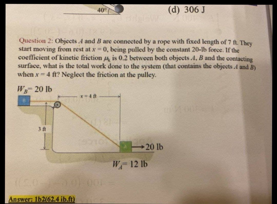 40°
(d) 306 J
Question 2: Objects A and B are connected by a rope with fixed length of 7 ft. They
start moving from rest at x 0, being pulled by the constant 20-lb force. If the
coefficient of kinetic friction 4, is 0.2 between both objects .4, B and the contacting
surface, what is the total work done to the system (that contains the objects A and B)
when x 4 ft? Neglect the friction at the pulley.
WB 20 lb
r-D4 ft
3 ft
20 lb
W 12 lb
Answer: 1b2(62.4 ib.ft)
