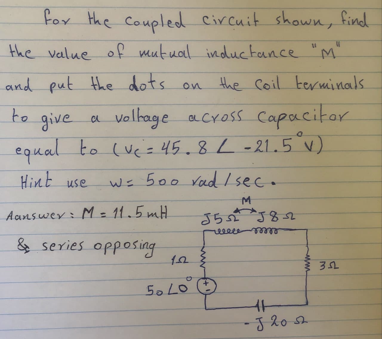 Fox the Coupled Circuit shown, find
mutual inductance "M"
the value of
and put the dots on
the Coil terminals
valtage across Capacitor
equal to (uc= 45.8L-21.5°)
to give
Hint use
Ws 500 Vad Isec.
Aanswey: M 11.5mH
さら 382
&
series opposing
5o LO
J20
www
