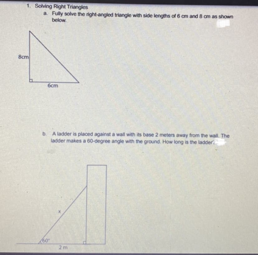 1. Solving Right Triangles
a. Fully solve the right-angled triangle with side lengths of 6 cm and 8 cm as shown
below.
8cm
6cm
b. A ladder is placed against a wall with its base 2 meters away from the wall. The
ladder makes a 60-degree angle with the ground. How long is the ladder
60
2m