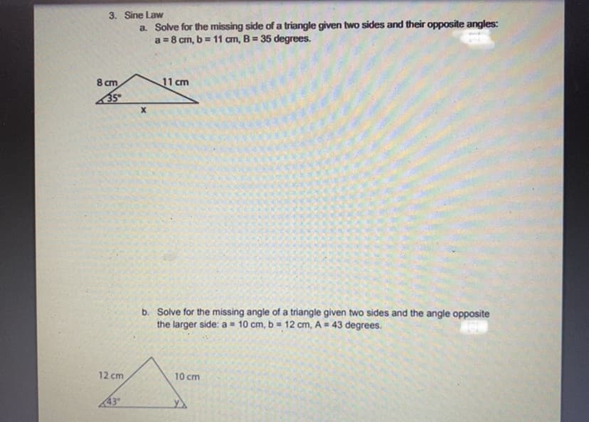 3. Sine Law
a. Solve for the missing side of a triangle given two sides and their opposite angles:
a = 8 cm, b = 11 cm, B = 35 degrees.
8 cm
35
12 cm
43
X
11 cm
b. Solve for the missing angle of a triangle given two sides and the angle opposite
the larger side: a = 10 cm, b= 12 cm, A = 43 degrees.
131
10 cm