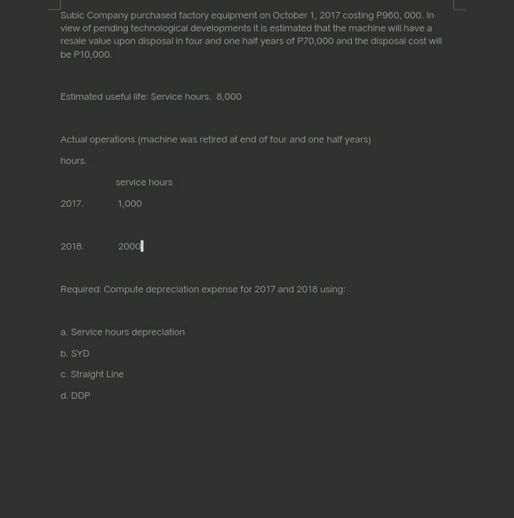 Subic Company purchased factory equipment on October 1, 2017 costing P960, 000. In
view of pending technological developments it is estimated that the machine will have a
resale value upon disposal in four and one half years of P70,000 and the disposal cost will
be P10,000.
Estimated useful life: Service hours. 8,000
Actual operations (machine was retired at end of four and one half years)
hours.
service hours
2017.
1,000
2000|
2018.
Required: Compute depreciation expense for 2017 and 2018 using:
a. Service hours depreciation
b. SYD
c. Straight Line
d. DDP
